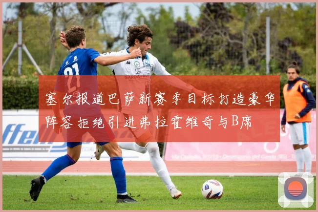 塞尔报道巴萨新赛季目标打造豪华阵容拒绝引进弗拉霍维奇与B席