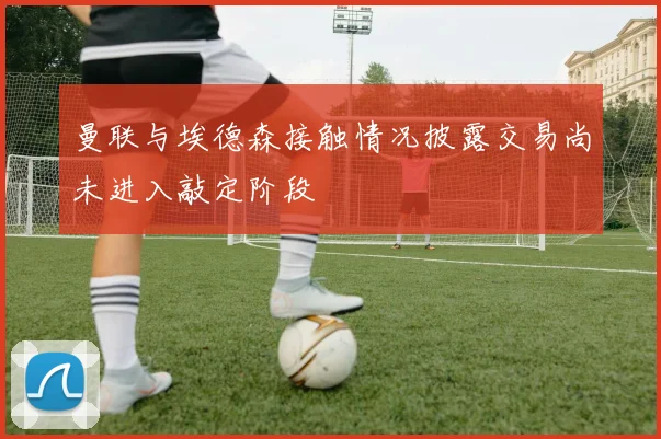 曼联与埃德森接触情况披露交易尚未进入敲定阶段