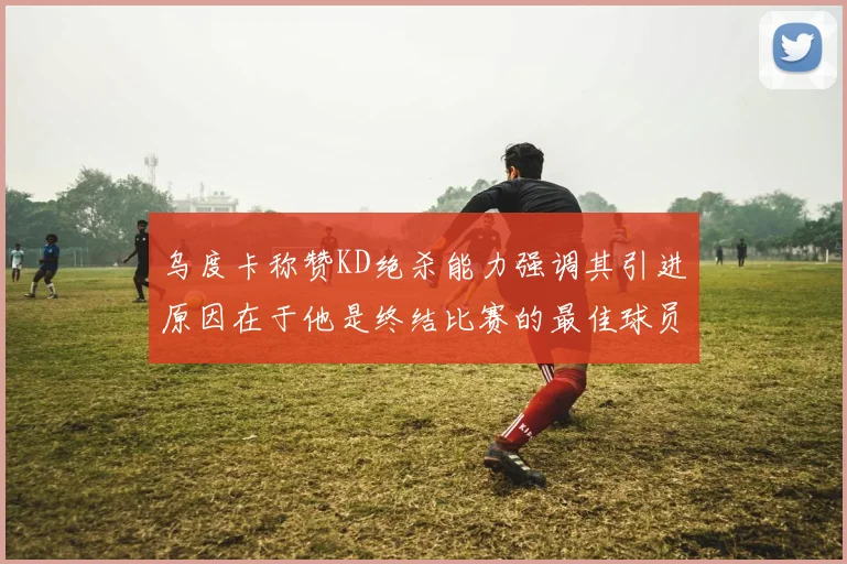 乌度卡称赞KD绝杀能力强调其引进原因在于他是终结比赛的最佳球员