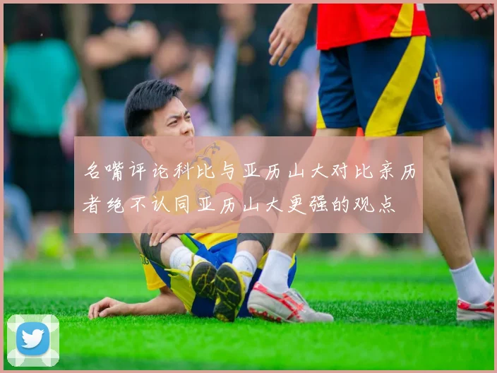 名嘴评论科比与亚历山大对比亲历者绝不认同亚历山大更强的观点