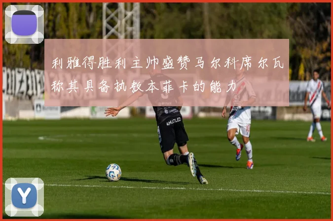 利雅得胜利主帅盛赞马尔科席尔瓦称其具备执教本菲卡的能力
