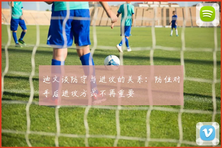 迪文谈防守与进攻的关系：防住对手后进攻方式不再重要