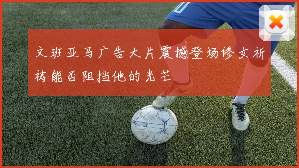 文班亚马广告大片震撼登场修女祈祷能否阻挡他的光芒
