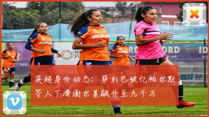 英超身价动态：萨利巴破亿帕尔默等人下滑谢尔基飙升至九千万
