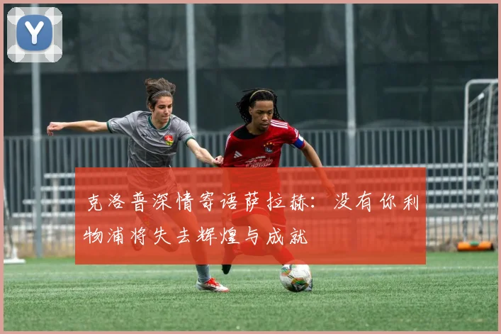 克洛普深情寄语萨拉赫：没有你利物浦将失去辉煌与成就