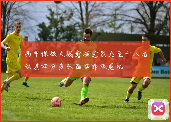 西甲保级大战愈演愈烈九至十八名仅差四分多队面临降级危机