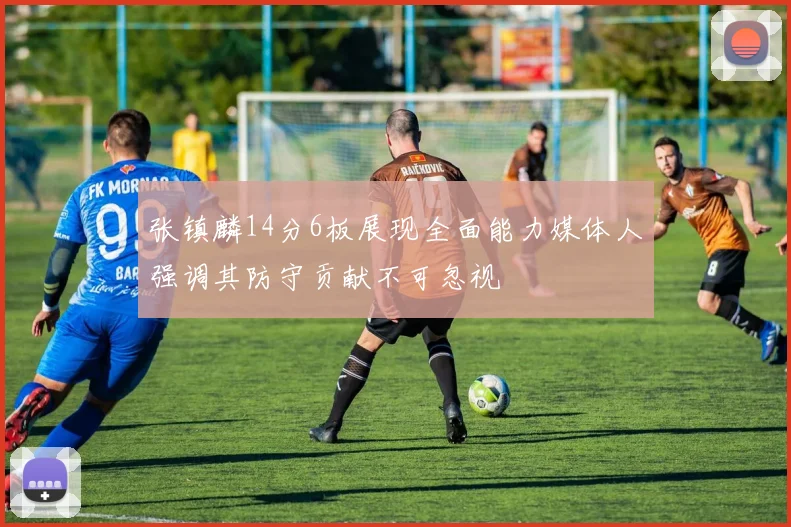 张镇麟14分6板展现全面能力媒体人强调其防守贡献不可忽视