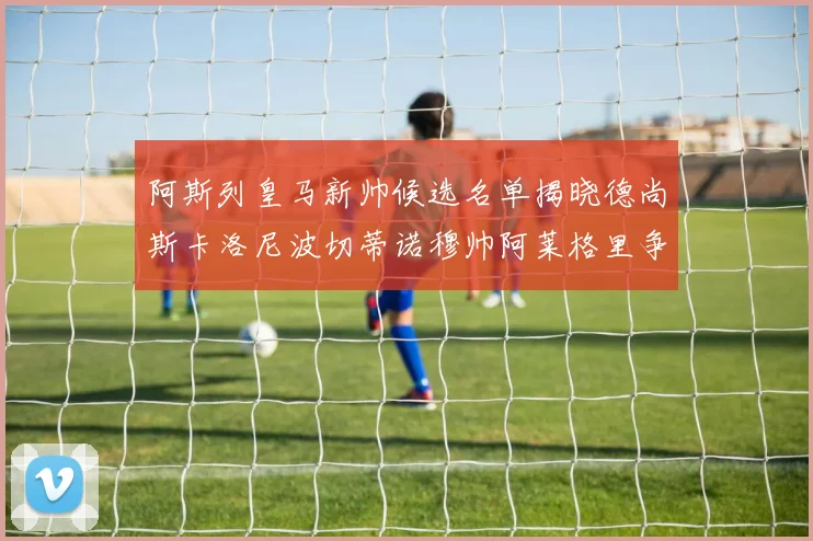 阿斯列皇马新帅候选名单揭晓德尚斯卡洛尼波切蒂诺穆帅阿莱格里争夺教鞭