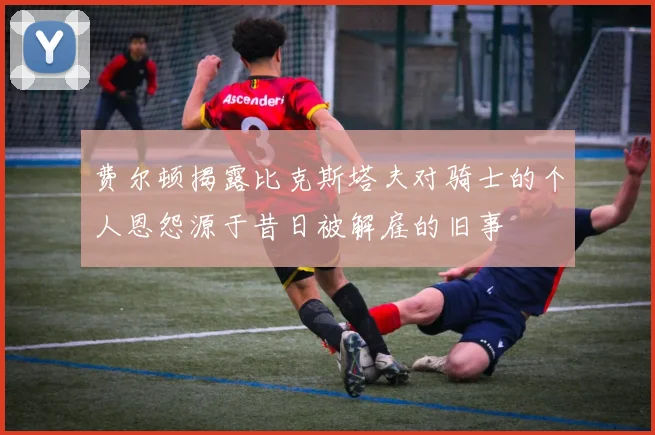 费尔顿揭露比克斯塔夫对骑士的个人恩怨源于昔日被解雇的旧事
